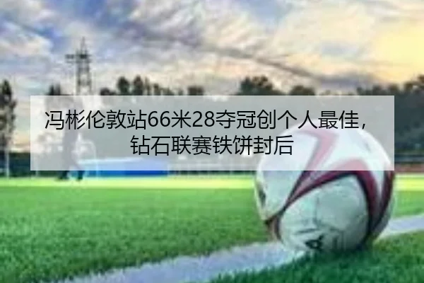 冯彬伦敦站66米28夺冠创个人最佳，钻石联赛铁饼封后