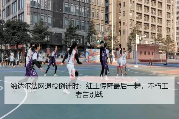 纳达尔法网退役倒计时：红土传奇最后一舞，不朽王者告别战