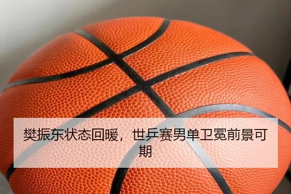 樊振东状态回暖,世乒赛男单卫冕前景可期
