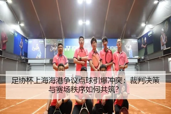 足协杯上海海港争议点球引爆冲突:裁判决策与赛场秩序如何共筑?